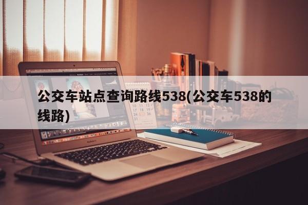 公交车站点查询路线538(公交车538的线路)