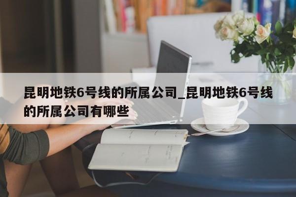 昆明地铁6号线的所属公司_昆明地铁6号线的所属公司有哪些