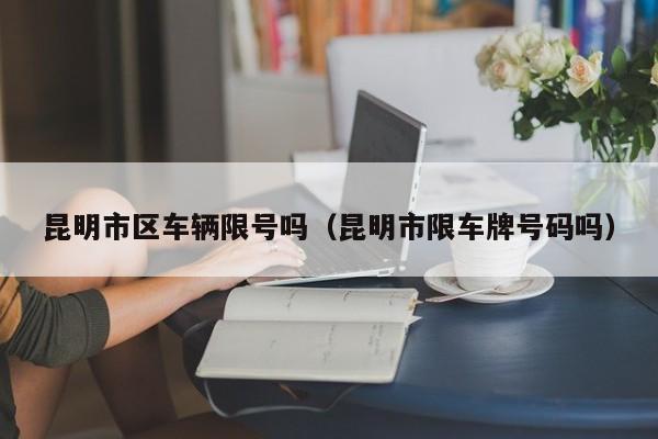 昆明市区车辆限号吗（昆明市限车牌号码吗）