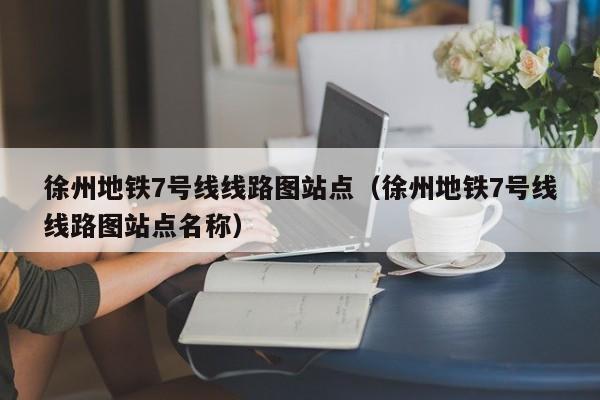 徐州地铁7号线线路图站点（徐州地铁7号线线路图站点名称）