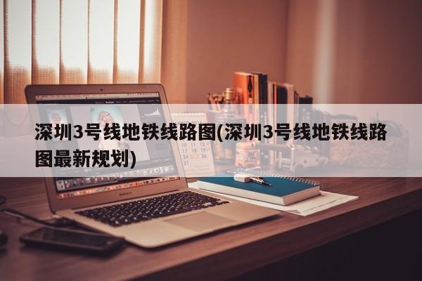 深圳3号线地铁线路图(深圳3号线地铁线路图最新规划)