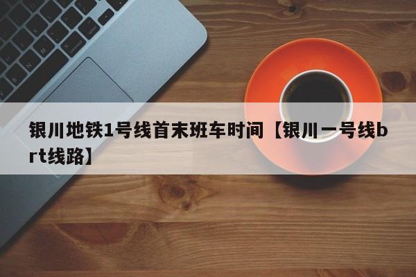 银川地铁1号线首末班车时间【银川一号线brt线路】