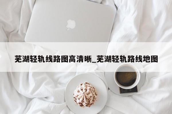 芜湖轻轨线路图高清晰_芜湖轻轨路线地图