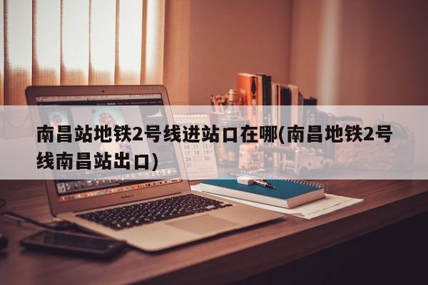 南昌站地铁2号线进站口在哪(南昌地铁2号线南昌站出口)