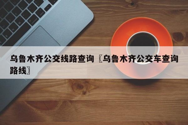 乌鲁木齐公交线路查询〖乌鲁木齐公交车查询路线〗