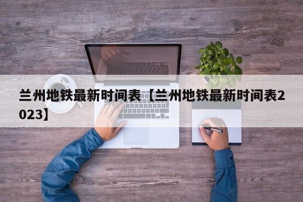 兰州地铁最新时间表【兰州地铁最新时间表2023】