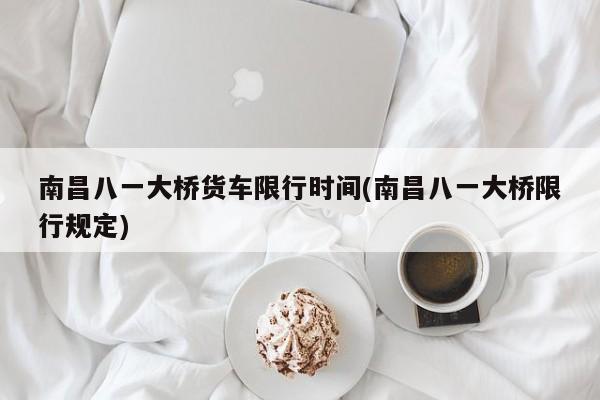 南昌八一大桥货车限行时间(南昌八一大桥限行规定)