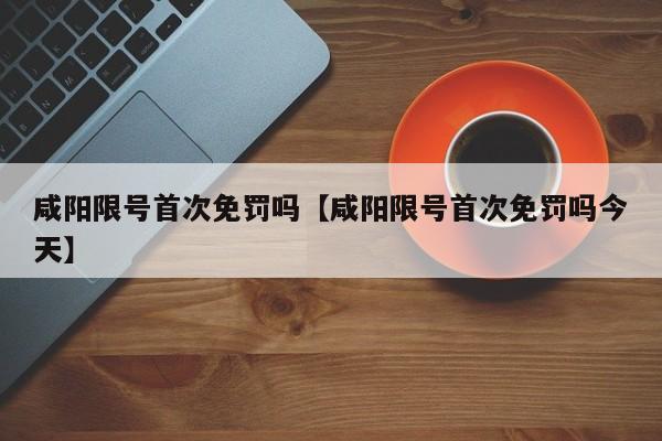 咸阳限号首次免罚吗【咸阳限号首次免罚吗今天】