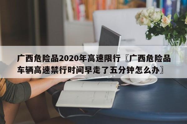 广西危险品2020年高速限行〖广西危险品车辆高速禁行时间早走了五分钟怎么办〗