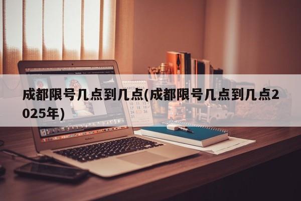 成都限号几点到几点(成都限号几点到几点2025年)