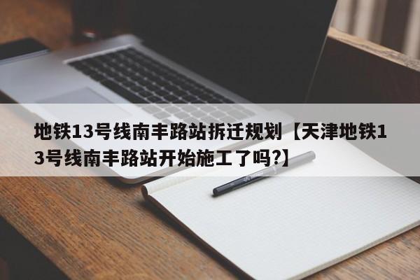 地铁13号线南丰路站拆迁规划【天津地铁13号线南丰路站开始施工了吗?】