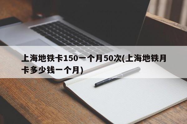 上海地铁卡150一个月50次(上海地铁月卡多少钱一个月)