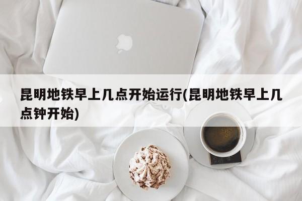 昆明地铁早上几点开始运行(昆明地铁早上几点钟开始)