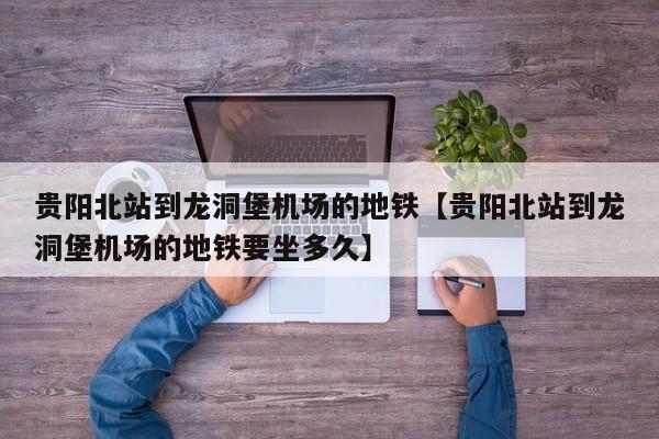 贵阳北站到龙洞堡机场的地铁【贵阳北站到龙洞堡机场的地铁要坐多久】
