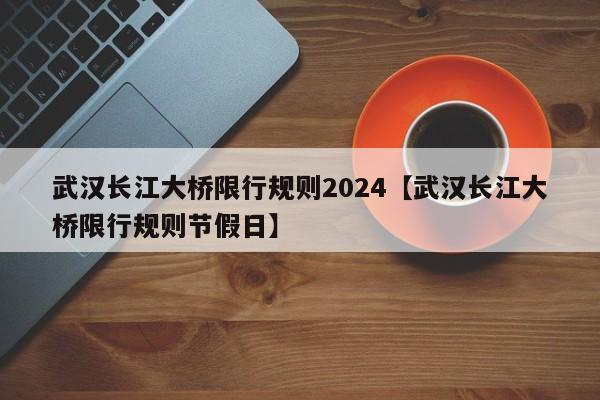 武汉长江大桥限行规则2024【武汉长江大桥限行规则节假日】