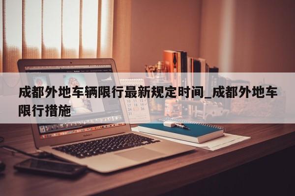 成都外地车辆限行最新规定时间_成都外地车限行措施
