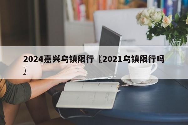 2024嘉兴乌镇限行〖2021乌镇限行吗〗