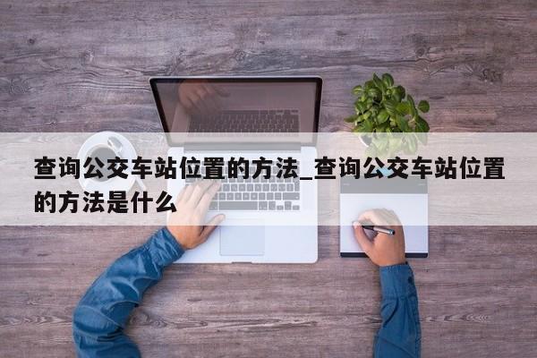 查询公交车站位置的方法_查询公交车站位置的方法是什么