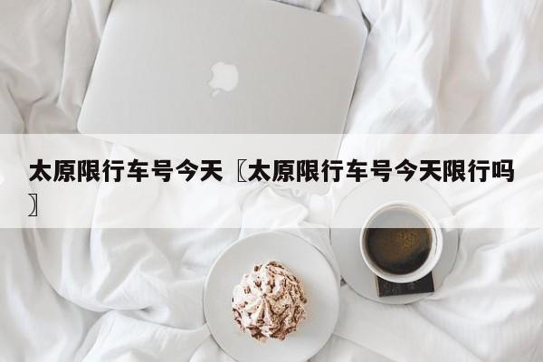太原限行车号今天〖太原限行车号今天限行吗〗