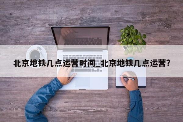 北京地铁几点运营时间_北京地铁几点运营?