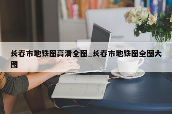 长春市地铁图高清全图_长春市地铁图全图大图