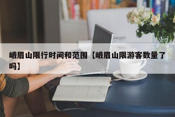 峨眉山限行时间和范围【峨眉山限游客数量了吗】