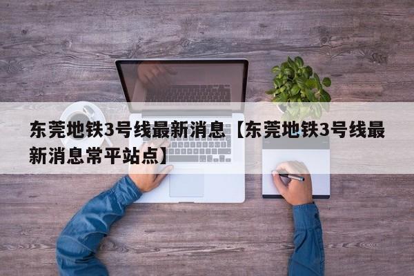 东莞地铁3号线最新消息【东莞地铁3号线最新消息常平站点】
