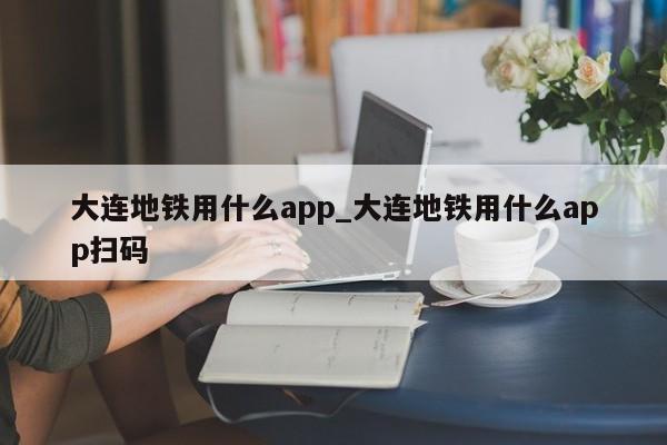 大连地铁用什么app_大连地铁用什么app扫码