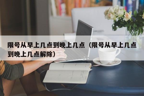 限号从早上几点到晚上几点（限号从早上几点到晚上几点解除）