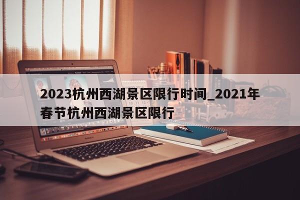 2023杭州西湖景区限行时间_2021年春节杭州西湖景区限行