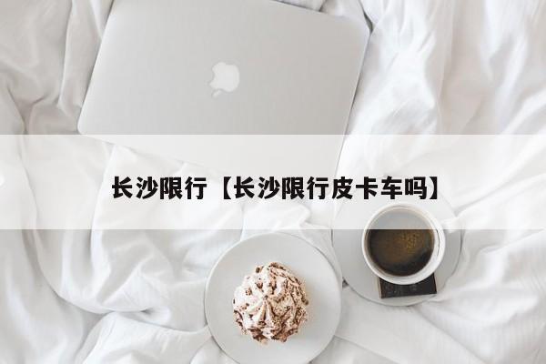 长沙限行【长沙限行皮卡车吗】