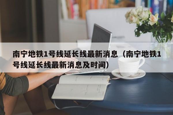南宁地铁1号线延长线最新消息（南宁地铁1号线延长线最新消息及时间）