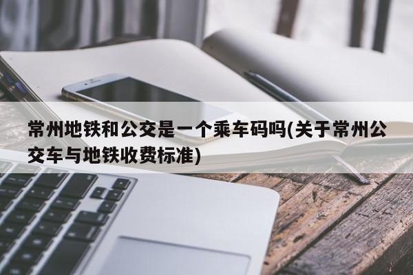 常州地铁和公交是一个乘车码吗(关于常州公交车与地铁收费标准)