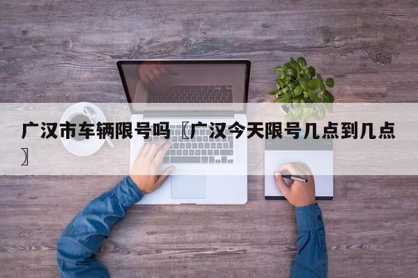 广汉市车辆限号吗〖广汉今天限号几点到几点〗