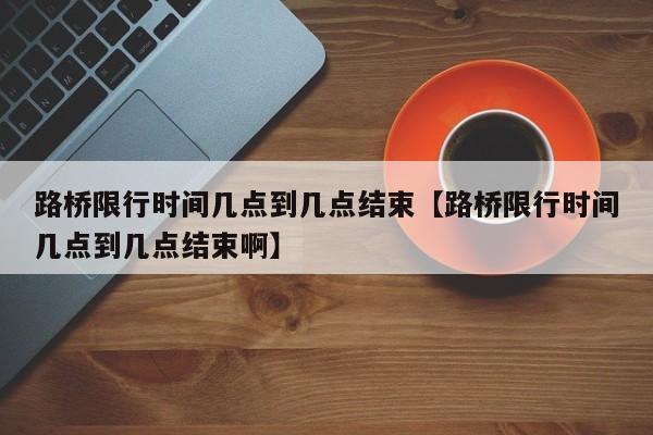 路桥限行时间几点到几点结束【路桥限行时间几点到几点结束啊】