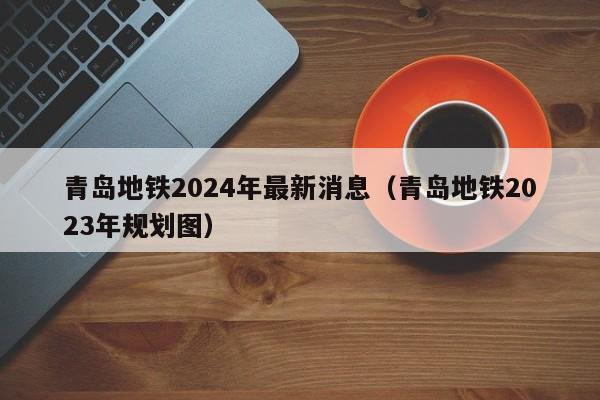 青岛地铁2024年最新消息（青岛地铁2023年规划图）