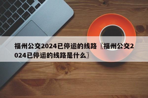 福州公交2024已停运的线路〖福州公交2024已停运的线路是什么〗