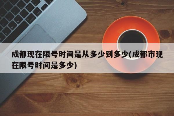 成都现在限号时间是从多少到多少(成都市现在限号时间是多少)