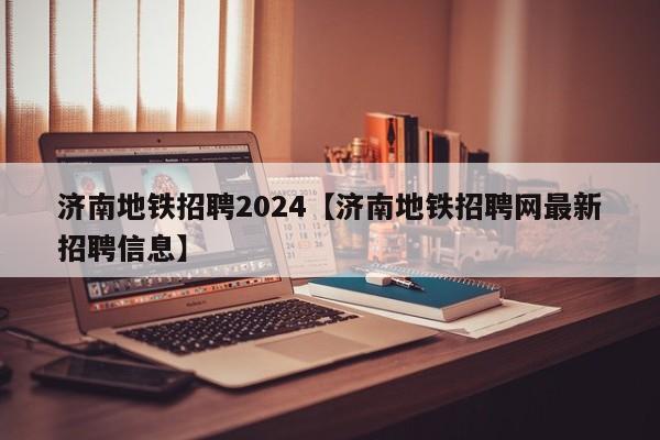 济南地铁招聘2024【济南地铁招聘网最新招聘信息】