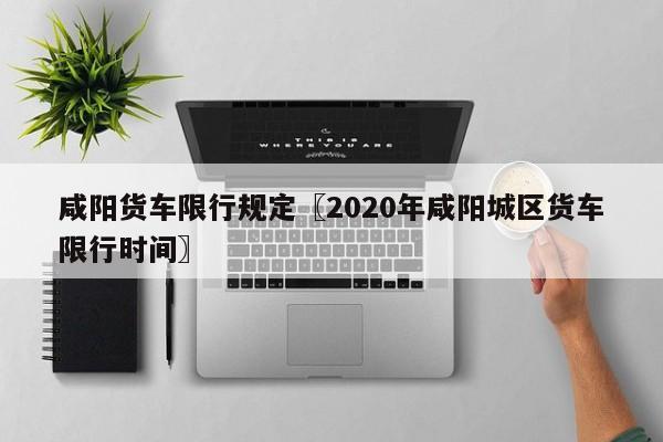 咸阳货车限行规定〖2020年咸阳城区货车限行时间〗