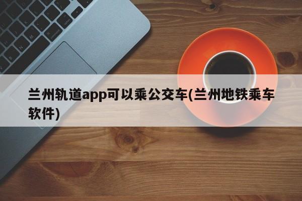 兰州轨道app可以乘公交车(兰州地铁乘车软件)