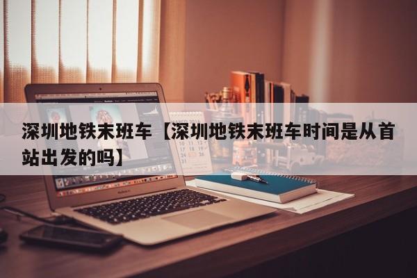 深圳地铁末班车【深圳地铁末班车时间是从首站出发的吗】