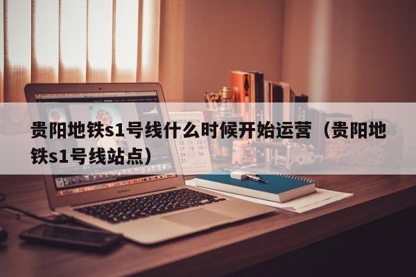 贵阳地铁s1号线什么时候开始运营（贵阳地铁s1号线站点）