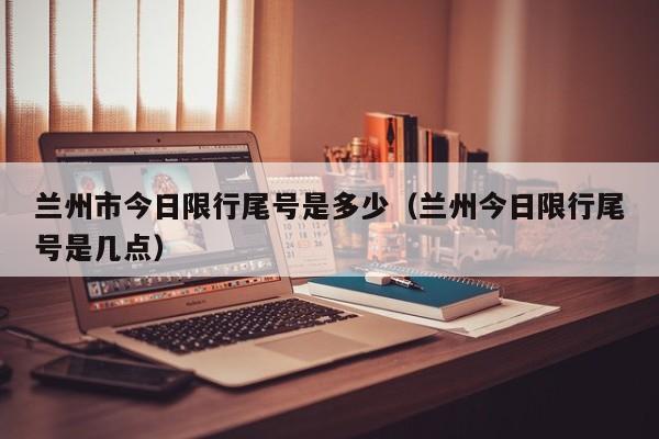 兰州市今日限行尾号是多少（兰州今日限行尾号是几点）