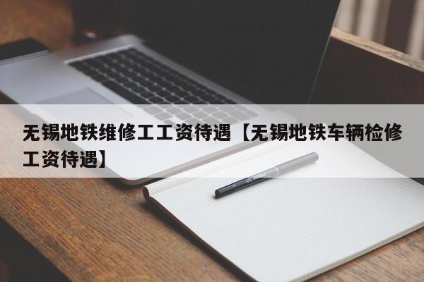 无锡地铁维修工工资待遇【无锡地铁车辆检修工资待遇】