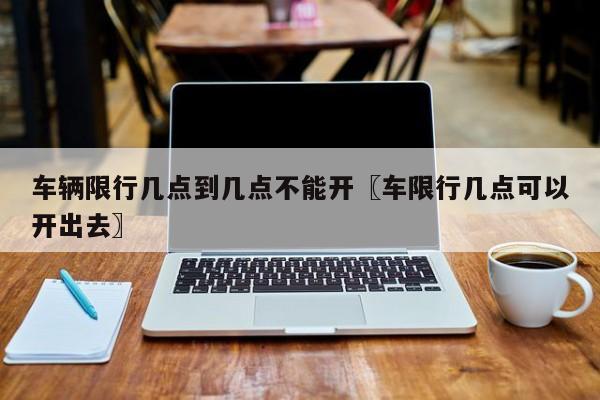 车辆限行几点到几点不能开〖车限行几点可以开出去〗