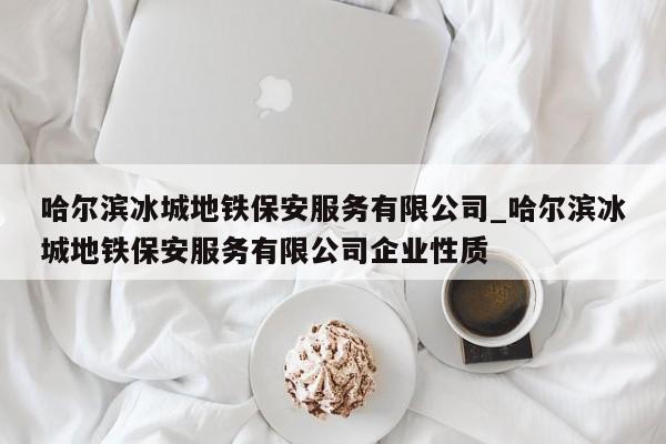 哈尔滨冰城地铁保安服务有限公司_哈尔滨冰城地铁保安服务有限公司企业性质