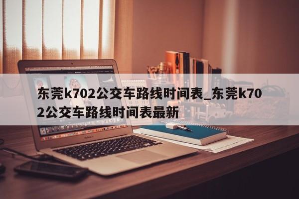 东莞k702公交车路线时间表_东莞k702公交车路线时间表最新