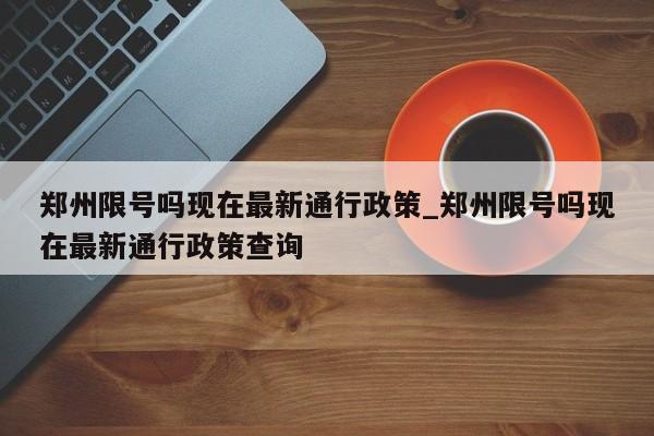郑州限号吗现在最新通行政策_郑州限号吗现在最新通行政策查询