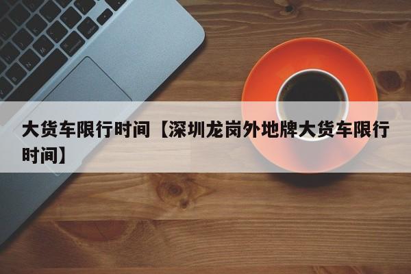 大货车限行时间【深圳龙岗外地牌大货车限行时间】